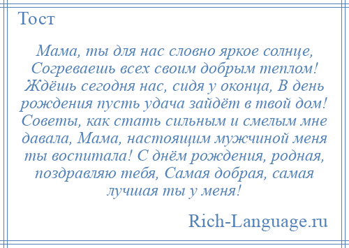 
    Мама, ты для нас словно яркое солнце, Согреваешь всех своим добрым теплом! Ждёшь сегодня нас, сидя у оконца, В день рождения пусть удача зайдёт в твой дом! Советы, как стать сильным и смелым мне давала, Мама, настоящим мужчиной меня ты воспитала! С днём рождения, родная, поздравляю тебя, Самая добрая, самая лучшая ты у меня!