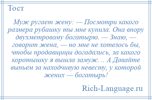 
    Муж ругает жену: — Посмотри какого размера рубашку ты мне купила. Она впору двухметровому богатырю. — Знаю, — говорит жена, — но мне не хотелось бы, чтобы продавщицы догадались, за какого коротышку я вышла замуж. .. А Давайте выпьем за находчивую невесту, у которой жених — богатырь!