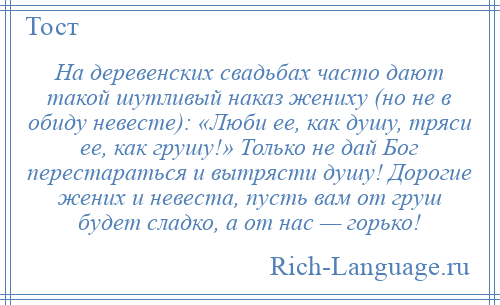 
    На деревенских свадьбах часто дают такой шутливый наказ жениху (но не в обиду невесте): «Люби ее, как душу, тряси ее, как грушу!» Только не дай Бог перестараться и вытрясти душу! Дорогие жених и невеста, пусть вам от груш будет сладко, а от нас — горько!