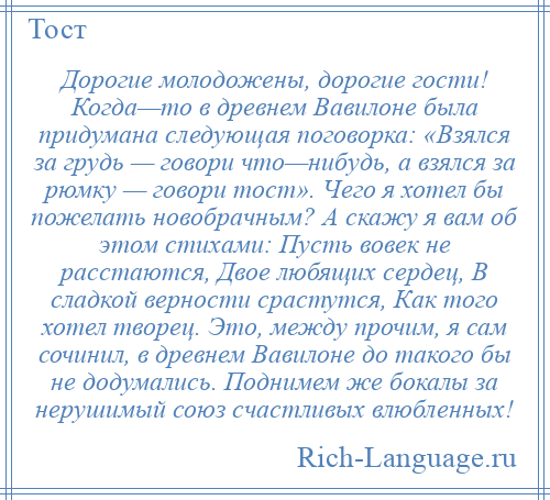 
    Дорогие молодожены, дорогие гости! Когда—то в древнем Вавилоне была придумана следующая поговорка: «Взялся за грудь — говори что—нибудь, а взялся за рюмку — говори тост». Чего я хотел бы пожелать новобрачным? А скажу я вам об этом стихами: Пусть вовек не расстаются, Двое любящих сердец, В сладкой верности срастутся, Как того хотел творец. Это, между прочим, я сам сочинил, в древнем Вавилоне до такого бы не додумались. Поднимем же бокалы за нерушимый союз счастливых влюбленных!