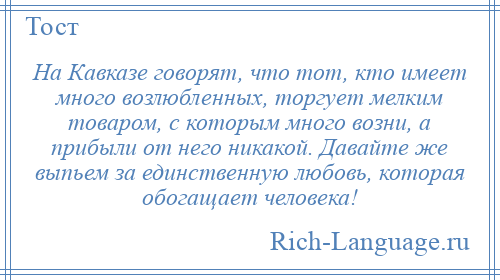 
    На Кавказе говорят, что тот, кто имеет много возлюбленных, торгует мелким товаром, с которым много возни, а прибыли от него никакой. Давайте же выпьем за единственную любовь, которая обогащает человека!