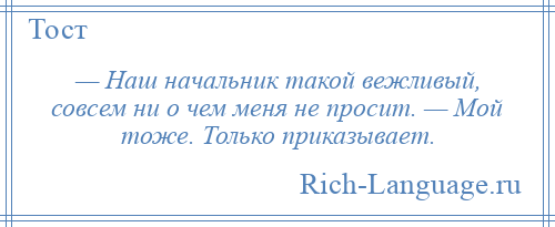 
    — Наш начальник такой вежливый, совсем ни о чем меня не просит. — Мой тоже. Только приказывает.