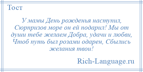 
    У мамы День рожденья наступил, Сюрпризов море он ей подарил! Мы от души тебе желаем Добра, удачи и любви, Чтоб путь был розами одарен, Сбылись желания твои!