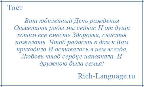 
    Ваш юбилейный День рожденья Отметить рады мы сейчас И от души хотим все вместе Здоровья, счастья пожелать. Чтоб радость в дом к Вам приходила И оставалась в нем всегда, Любовь чтоб сердце наполняла, И дружною была семья!