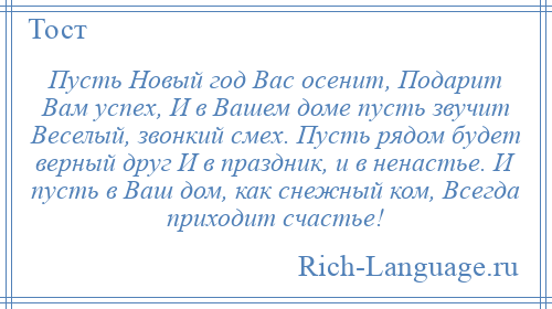 
    Пусть Новый год Вас осенит, Подарит Вам успех, И в Вашем доме пусть звучит Веселый, звонкий смех. Пусть рядом будет верный друг И в праздник, и в ненастье. И пусть в Ваш дом, как снежный ком, Всегда приходит счастье!