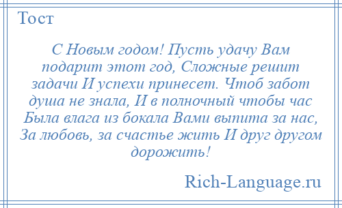 
    С Новым годом! Пусть удачу Вам подарит этот год, Сложные решит задачи И успехи принесет. Чтоб забот душа не знала, И в полночный чтобы час Была влага из бокала Вами выпита за нас, За любовь, за счастье жить И друг другом дорожить!