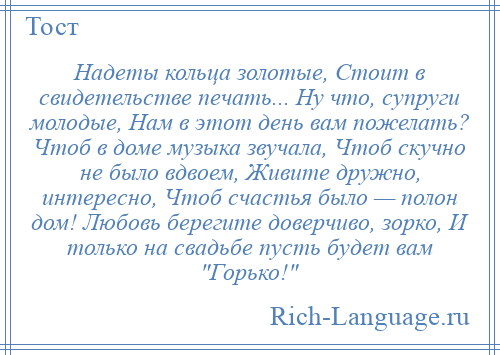 
    Надеты кольца золотые, Стоит в свидетельстве печать... Ну что, супруги молодые, Нам в этот день вам пожелать? Чтоб в доме музыка звучала, Чтоб скучно не было вдвоем, Живите дружно, интересно, Чтоб счастья было — полон дом! Любовь берегите доверчиво, зорко, И только на свадьбе пусть будет вам Горько! 