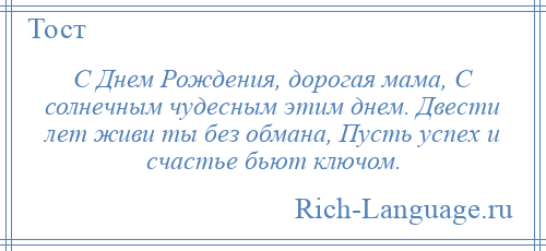 
    С Днем Рождения, дорогая мама, С солнечным чудесным этим днем. Двести лет живи ты без обмана, Пусть успех и счастье бьют ключом.