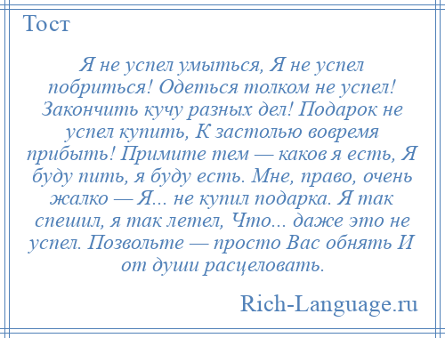 
    Я не успел умыться, Я не успел побриться! Одеться толком не успел! Закончить кучу разных дел! Подарок не успел купить, К застолью вовремя прибыть! Примите тем — каков я есть, Я буду пить, я буду есть. Мне, право, очень жалко — Я... не купил подарка. Я так спешил, я так летел, Что... даже это не успел. Позвольте — просто Вас обнять И от души расцеловать.