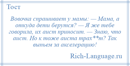 
    Вовочка спрашивает у мамы: — Мама, а откуда дети берутся? — Я же тебе говорила, их аист приносит. — Знаю, что аист. Но к тоже аиста трах**т? Так выпьем за акселерацию!
