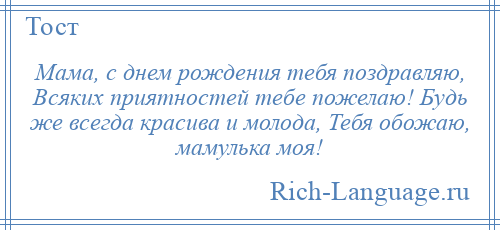 
    Мама, с днем рождения тебя поздравляю, Всяких приятностей тебе пожелаю! Будь же всегда красива и молода, Тебя обожаю, мамулька моя!
