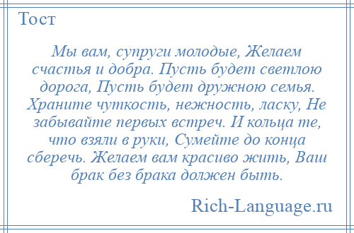 
    Мы вам, супруги молодые, Желаем счастья и добра. Пусть будет светлою дорога, Пусть будет дружною семья. Храните чуткость, нежность, ласку, Не забывайте первых встреч. И кольца те, что взяли в руки, Сумейте до конца сберечь. Желаем вам красиво жить, Ваш брак без брака должен быть.