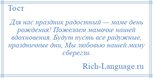 
    Для нас праздник радостный — маме день рождения! Пожелаем мамочке нашей вдохновения. Будут пусть все радужные, праздничные дни, Мы любовью нашей маму сберегли.