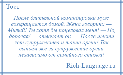 
    После длительной командировки муж возвращается домой. Жена говорит: — Милый! Ты хотя бы поцеловал меня! — Но, дорогая! — отвечает он. — После шести лет супружества и такие оргии! Так выпьем же за супружеские оргии независимо от семейного стажа!