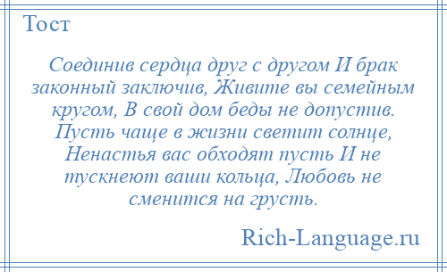 
    Соединив сердца друг с другом И брак законный заключив, Живите вы семейным кругом, В свой дом беды не допустив. Пусть чаще в жизни светит солнце, Ненастья вас обходят пусть И не тускнеют ваши кольца, Любовь не сменится на грусть.
