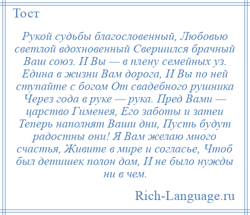 
    Рукой судьбы благословенный, Любовью светлой вдохновенный Свершился брачный Ваш союз. И Вы — в плену семейных уз. Едина в жизни Вам дорога, И Вы по ней ступайте с богом От свадебного рушника Через года в руке — рука. Пред Вами — царство Гименея, Его заботы и затеи Теперь наполнят Ваши дни, Пусть будут радостны они! Я Вам желаю много счастья, Живите в мире и согласье, Чтоб был детишек полон дом, И не было нужды ни в чем.