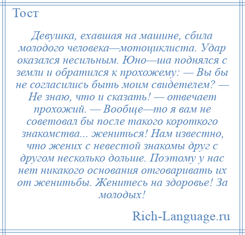 
    Девушка, ехавшая на машине, сбила молодого человека—мотоциклиста. Удар оказался несильным. Юно—ша поднялся с земли и обратился к прохожему: — Вы бы не согласились быть моим свидетелем? — Не знаю, что и сказать! — отвечает прохожий. — Вообще—то я вам не советовал бы после такого короткого знакомства... жениться! Нам известно, что жених с невестой знакомы друг с другом несколько дольше. Поэтому у нас нет никакого основания отговаривать их от женитьбы. Женитесь на здоровье! За молодых!