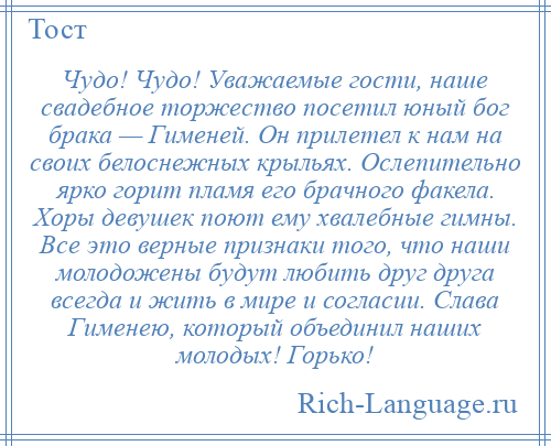 
    Чудо! Чудо! Уважаемые гости, наше свадебное торжество посетил юный бог брака — Гименей. Он прилетел к нам на своих белоснежных крыльях. Ослепительно ярко горит пламя его брачного факела. Хоры девушек поют ему хвалебные гимны. Все это верные признаки того, что наши молодожены будут любить друг друга всегда и жить в мире и согласии. Слава Гименею, который объединил наших молодых! Горько!