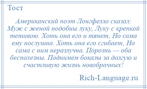 
    Американский поэт Лонгфелло сказал: Муж с женой подобны луку, Луку с крепкой тетивою. Хоть она его и тянет, Но сама ему послушна. Хоть она его сгибает, Но сама с ним неразлучна. Порознь — оба бесполезны. Поднимем бокалы за долгую и счастливую жизнь новобрачных!