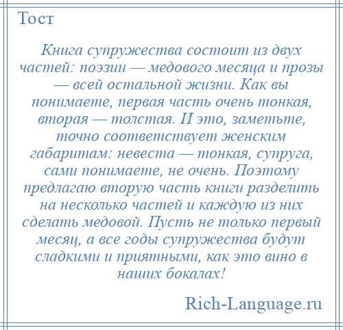 
    Книга супружества состоит из двух частей: поэзии — медового месяца и прозы — всей остальной жизни. Как вы понимаете, первая часть очень тонкая, вторая — толстая. И это, заметьте, точно соответствует женским габаритам: невеста — тонкая, супруга, сами понимаете, не очень. Поэтому предлагаю вторую часть книги разделить на несколько частей и каждую из них сделать медовой. Пусть не только первый месяц, а все годы супружества будут сладкими и приятными, как это вино в наших бокалах!