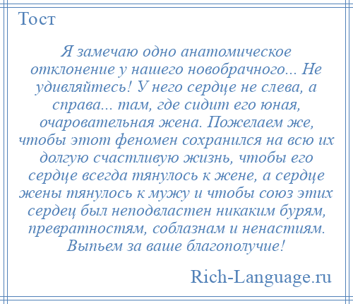 
    Я замечаю одно анатомическое отклонение у нашего новобрачного... Не удивляйтесь! У него сердце не слева, а справа... там, где сидит его юная, очаровательная жена. Пожелаем же, чтобы этот феномен сохранился на всю их долгую счастливую жизнь, чтобы его сердце всегда тянулось к жене, а сердце жены тянулось к мужу и чтобы союз этих сердец был неподвластен никаким бурям, превратностям, соблазнам и ненастиям. Выпьем за ваше благополучие!