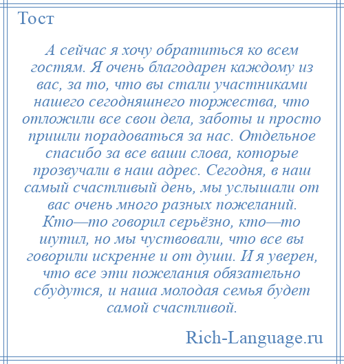 
    А сейчас я хочу обратиться ко всем гостям. Я очень благодарен каждому из вас, за то, что вы стали участниками нашего сегодняшнего торжества, что отложили все свои дела, заботы и просто пришли порадоваться за нас. Отдельное спасибо за все ваши слова, которые прозвучали в наш адрес. Сегодня, в наш самый счастливый день, мы услышали от вас очень много разных пожеланий. Кто—то говорил серьёзно, кто—то шутил, но мы чуствовали, что все вы говорили искренне и от души. И я уверен, что все эти пожелания обязательно сбудутся, и наша молодая семья будет самой счастливой.