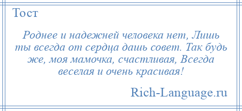 
    Роднее и надежней человека нет, Лишь ты всегда от сердца дашь совет. Так будь же, моя мамочка, счастливая, Всегда веселая и очень красивая!