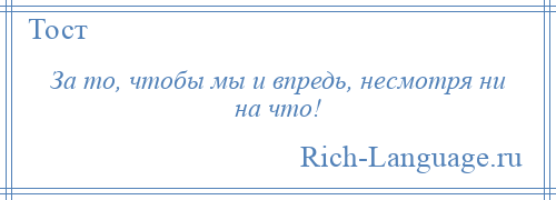 
    За то, чтобы мы и впредь, несмотря ни на что!