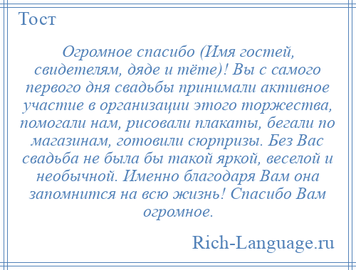 
    Огромное спасибо (Имя гостей, свидетелям, дяде и тёте)! Вы с самого первого дня свадьбы принимали активное участие в организации этого торжества, помогали нам, рисовали плакаты, бегали по магазинам, готовили сюрпризы. Без Вас свадьба не была бы такой яркой, веселой и необычной. Именно благодаря Вам она запомнится на всю жизнь! Спасибо Вам огромное.