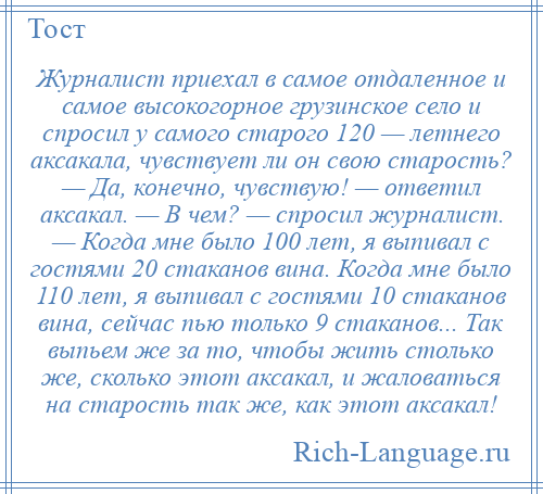
    Журналист приехал в самое отдаленное и самое высокогорное грузинское село и спросил у самого старого 120 — летнего аксакала, чувствует ли он свою старость? — Да, конечно, чувствую! — ответил аксакал. — В чем? — спросил журналист. — Когда мне было 100 лет, я выпивал с гостями 20 стаканов вина. Когда мне было 110 лет, я выпивал с гостями 10 стаканов вина, сейчас пью только 9 стаканов... Так выпьем же за то, чтобы жить столько же, сколько этот аксакал, и жаловаться на старость так же, как этот аксакал!
