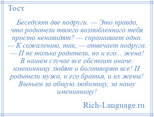 
    Беседуют две подруги. — Это правда, что родители твоего возлюбленного тебя просто ненавидят? — спрашивает одна. — К сожалению, так, — отвечает подруга. — И не только родители, но и его... жена! В нашем случае все обстоит иначе: именинницу любят и боготворят все! И родители мужа, и его братья, и их жены! Выпьем за общую любимицу, за нашу именинницу!