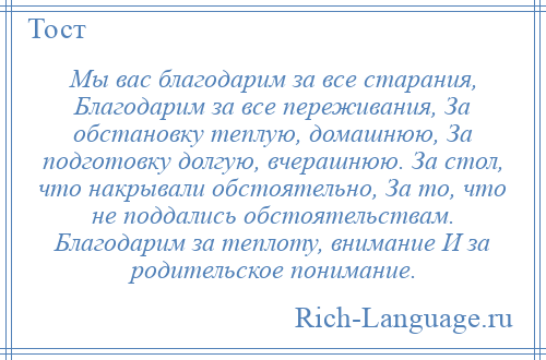 
    Мы вас благодарим за все старания, Благодарим за все переживания, За обстановку теплую, домашнюю, За подготовку долгую, вчерашнюю. За стол, что накрывали обстоятельно, За то, что не поддались обстоятельствам. Благодарим за теплоту, внимание И за родительское понимание.