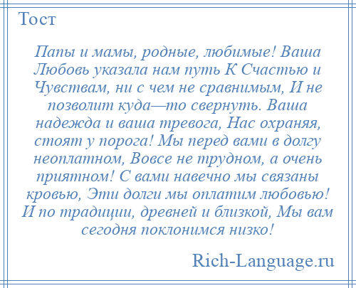 
    Папы и мамы, родные, любимые! Ваша Любовь указала нам путь К Счастью и Чувствам, ни с чем не сравнимым, И не позволит куда—то свернуть. Ваша надежда и ваша тревога, Нас охраняя, стоят у порога! Мы перед вами в долгу неоплатном, Вовсе не трудном, а очень приятном! С вами навечно мы связаны кровью, Эти долги мы оплатим любовью! И по традиции, древней и близкой, Мы вам сегодня поклонимся низко!