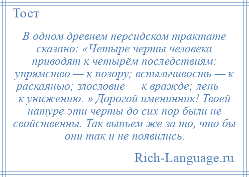 
    В одном древнем персидском трактате сказано: «Четыре черты человека приводят к четырём последствиям: упрямство — к позору; вспыльчивость — к раскаянью; злословие — к вражде; лень — к унижению. » Дорогой именинник! Твоей натуре эти черты до сих пор были не свойственны. Так выпьем же за то, что бы они так и не появились.