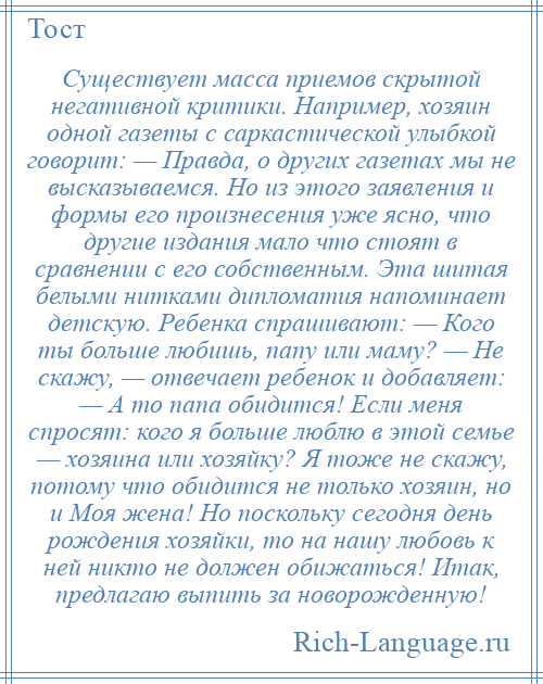 
    Существует масса приемов скрытой негативной критики. Например, хозяин одной газеты с саркастической улыбкой говорит: — Правда, о других газетах мы не высказываемся. Но из этого заявления и формы его произнесения уже ясно, что другие издания мало что стоят в сравнении с его собственным. Эта шитая белыми нитками дипломатия напоминает детскую. Ребенка спрашивают: — Кого ты больше любишь, папу или маму? — Не скажу, — отвечает ребенок и добавляет: — А то папа обидится! Если меня спросят: кого я больше люблю в этой семье — хозяина или хозяйку? Я тоже не скажу, потому что обидится не только хозяин, но и Моя жена! Но поскольку сегодня день рождения хозяйки, то на нашу любовь к ней никто не должен обижаться! Итак, предлагаю выпить за новорожденную!