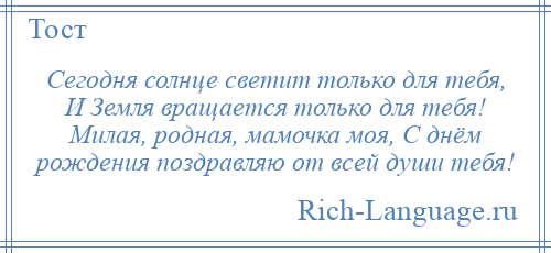 
    Сегодня солнце светит только для тебя, И Земля вращается только для тебя! Милая, родная, мамочка моя, С днём рождения поздравляю от всей души тебя!