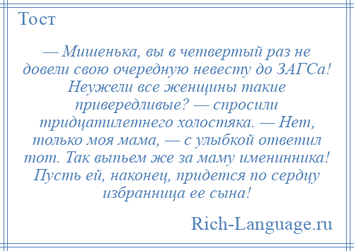 
    — Мишенька, вы в четвертый раз не довели свою очередную невесту до ЗАГСа! Неужели все женщины такие привередливые? — спросили тридцатилетнего холостяка. — Нет, только моя мама, — с улыбкой ответил тот. Так выпьем же за маму именинника! Пусть ей, наконец, придется по сердцу избранница ее сына!