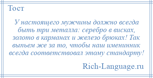
    У настоящего мужчины должно всегда быть три металла: серебро в висках, золото в карманах и железо брюках! Так выпьем же за то, чтобы наш именинник всегда соответствовал этому стандарту!