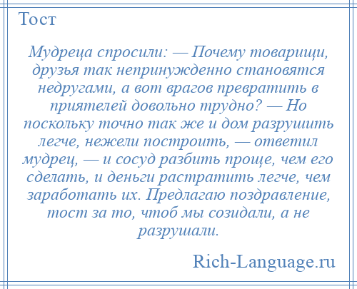 
    Мудреца спросили: — Почему товарищи, друзья так непринужденно становятся недругами, а вот врагов превратить в приятелей довольно трудно? — Но поскольку точно так же и дом разрушить легче, нежели построить, — ответил мудрец, — и сосуд разбить проще, чем его сделать, и деньги растратить легче, чем заработать их. Предлагаю поздравление, тост за то, чтоб мы созидали, а не разрушали.