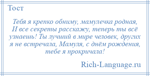 
    Тебя я крепко обниму, мамулечка родная, И все секреты расскажу, теперь ты всё узнаешь! Ты лучший в мире человек, других я не встречала, Мамуля, с днём рождения, тебе я прокричала!