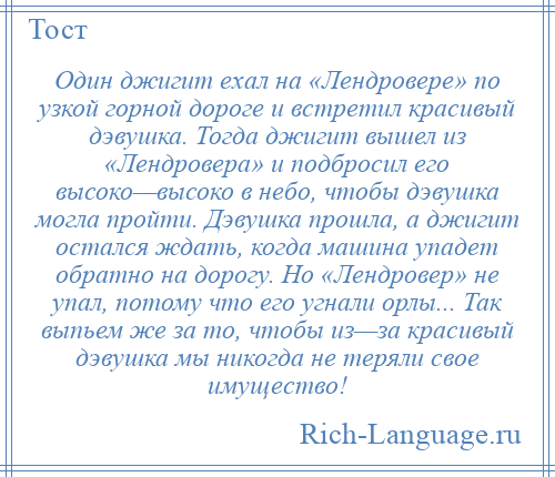 
    Один джигит ехал на «Лендровере» по узкой горной дороге и встретил красивый дэвушка. Тогда джигит вышел из «Лендровера» и подбросил его высоко—высоко в небо, чтобы дэвушка могла пройти. Дэвушка прошла, а джигит остался ждать, когда машина упадет обратно на дорогу. Но «Лендровер» не упал, потому что его угнали орлы... Так выпьем же за то, чтобы из—за красивый дэвушка мы никогда не теряли свое имущество!