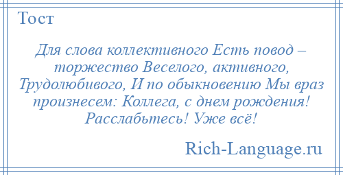 
    Для слова коллективного Есть повод – торжество Веселого, активного, Трудолюбивого, И по обыкновению Мы враз произнесем: Коллега, с днем рождения! Расслабьтесь! Уже всё!