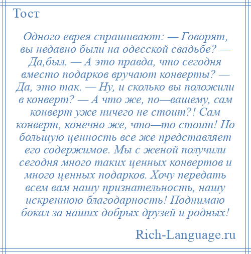 
    Одного еврея спрашивают: — Говорят, вы недавно были на одесской свадьбе? — Да,был. — А это правда, что сегодня вместо подарков вручают конверты? — Да, это так. — Ну, и сколько вы положили в конверт? — А что же, по—вашему, сам конверт уже ничего не стоит?! Сам конверт, конечно же, что—то стоит! Но большую ценность все же представляет его содержимое. Мы с женой получили сегодня много таких ценных конвертов и много ценных подарков. Хочу передать всем вам нашу признательность, нашу искреннюю благодарность! Поднимаю бокал за наших добрых друзей и родных!