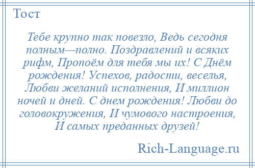 
    Тебе крупно так повезло, Ведь сегодня полным—полно. Поздравлений и всяких рифм, Пропоём для тебя мы их! С Днём рождения! Успехов, радости, веселья, Любви желаний исполнения, И миллион ночей и дней. С днем рождения! Любви до головокружения, И чумового настроения, И самых преданных друзей!