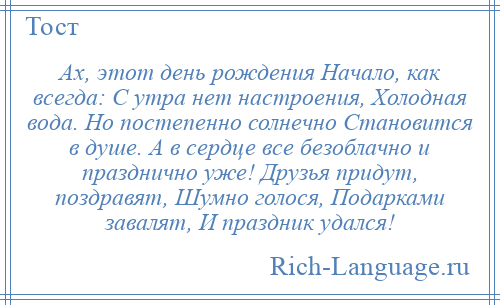 
    Ах, этот день рождения Начало, как всегда: С утра нет настроения, Холодная вода. Но постепенно солнечно Становится в душе. А в сердце все безоблачно и празднично уже! Друзья придут, поздравят, Шумно голося, Подарками завалят, И праздник удался!