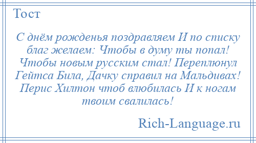 
    С днём рожденья поздравляем И по списку благ желаем: Чтобы в думу ты попал! Чтобы новым русским стал! Переплюнул Гейтса Била, Дачку справил на Мальдивах! Перис Хилтон чтоб влюбилась И к ногам твоим свалилась!