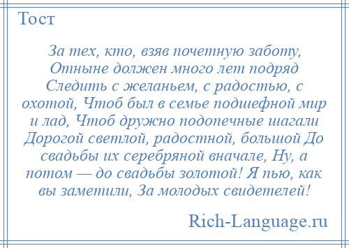
    За тех, кто, взяв почетную заботу, Отныне должен много лет подряд Следить с желаньем, с радостью, с охотой, Чтоб был в семье подшефной мир и лад, Чтоб дружно подопечные шагали Дорогой светлой, радостной, большой До свадьбы их серебряной вначале, Ну, а потом — до свадьбы золотой! Я пью, как вы заметили, За молодых свидетелей!