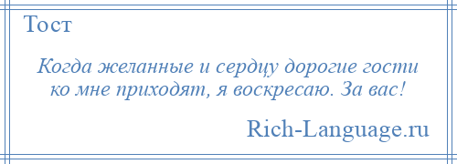 
    Когда желанные и сердцу дорогие гости ко мне приходят, я воскресаю. За вас!