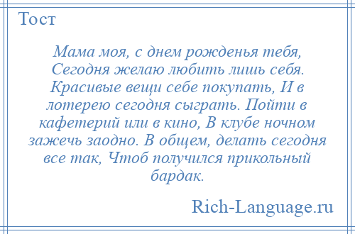 
    Мама моя, с днем рожденья тебя, Сегодня желаю любить лишь себя. Красивые вещи себе покупать, И в лотерею сегодня сыграть. Пойти в кафетерий или в кино, В клубе ночном зажечь заодно. В общем, делать сегодня все так, Чтоб получился прикольный бардак.