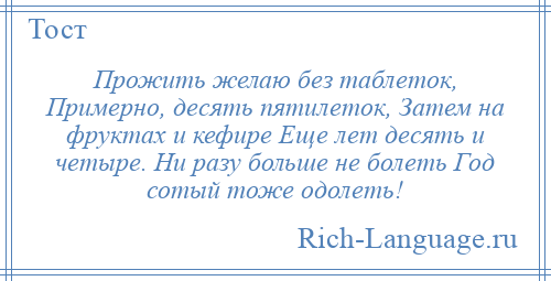 
    Прожить желаю без таблеток, Примерно, десять пятилеток, Затем на фруктах и кефире Еще лет десять и четыре. Ни разу больше не болеть Год сотый тоже одолеть!